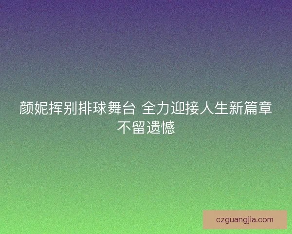 颜妮挥别排球舞台 全力迎接人生新篇章不留遗憾