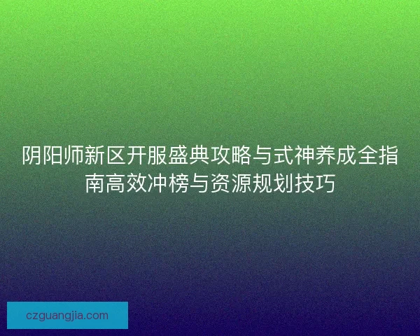 阴阳师新区开服盛典攻略与式神养成全指南高效冲榜与资源规划技巧