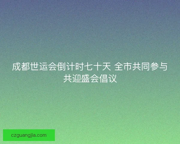 成都世运会倒计时七十天 全市共同参与共迎盛会倡议