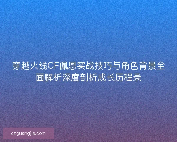 穿越火线CF佩恩实战技巧与角色背景全面解析深度剖析成长历程录
